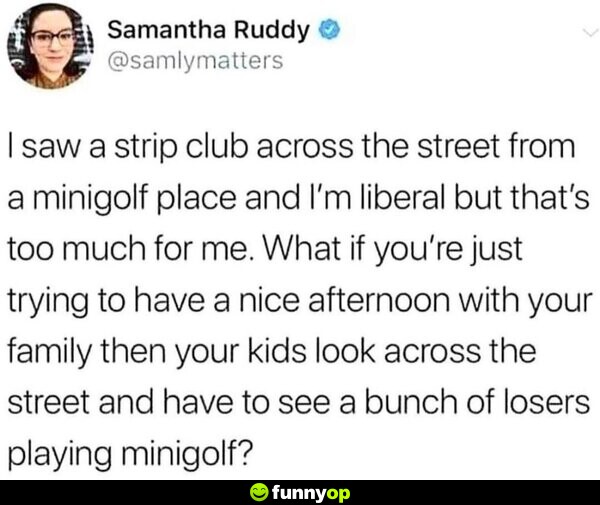 I saw a s**** club across the street from a minigolf place, and I'm liberal but that's too much for me. What if you're just trying to have a nice afternoon with your family then your kids look across the street and have to see a bunch of losers playing minigolf?