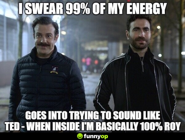 I swear 99% of my energy goes into trying to sound like Ted when inside I'm basically 100% Roy.