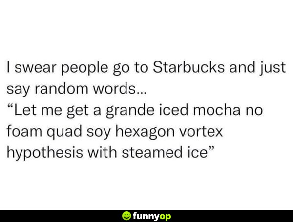 I swear people to to Starbucks and just say random words... 