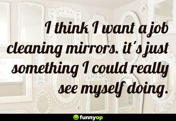 I think I want a job cleaning mirrors. it's just something I could really see myself doing.