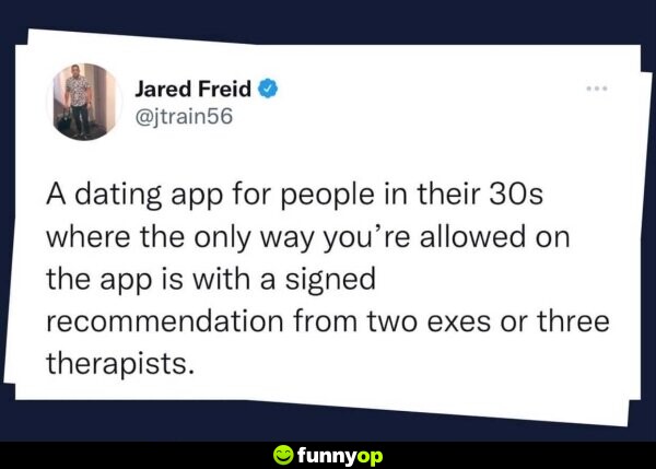 IDEA: A dating app for people in their 30s where the only way you're allowed on the app is with a signed recommendation from two exes or three therapists.