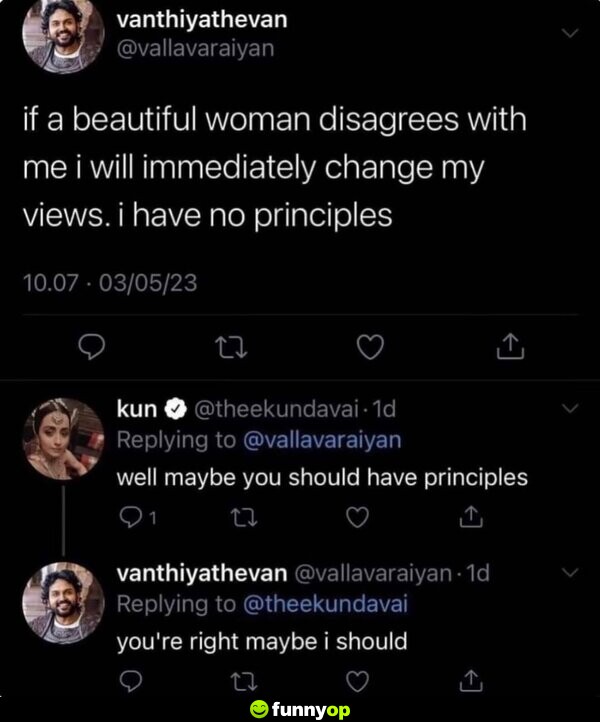 If a beautiful woman disagrees with me, I will immediately change my views. I have no principles. Well maybe you should have principles. You're right, maybe I should.