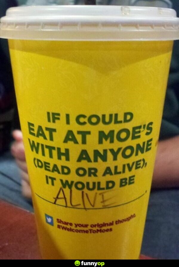 If I could eat at moe's with anyone (dead or alive), it would be alive.