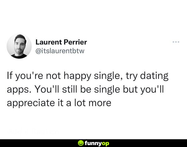 If you're not happy single, try dating apps. You'll still be single, but you'll appreciate it a lot more.