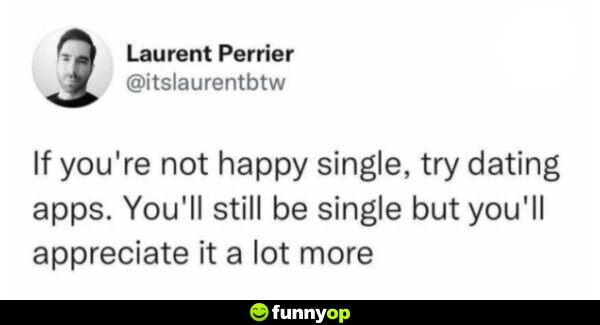 If you're not happy single, try dating apps. You'll still be single but you'll appreciate it a lot more.