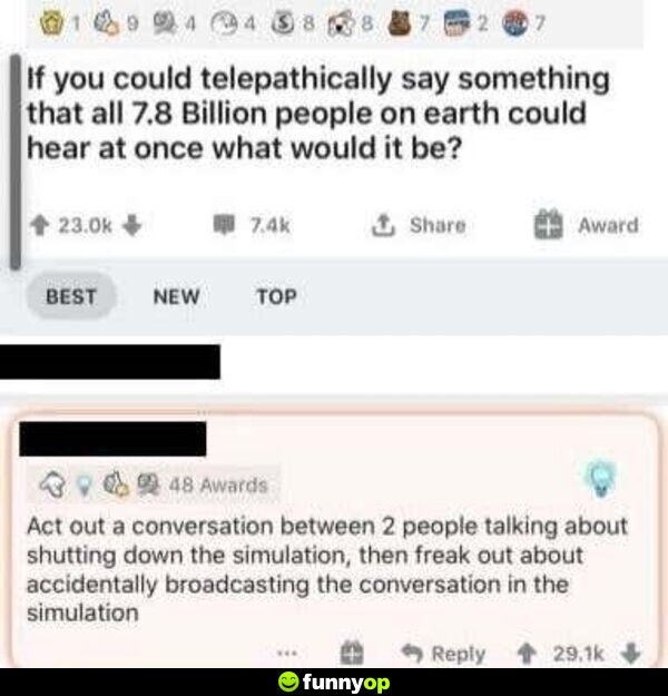 If you could telepathically say something that all 7.8 billion people on earth could hear at once what would it be? Act out a conversation between 2 people talking about shutting down the simulation, then freak out about accidentally broadcasting the conversation in the simulation.