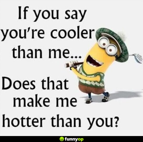 If you say you're cooler than me does that make me hotter than you.