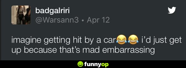 Imagine getting hit by a car. I'd just get up because that's mad embarrassing.