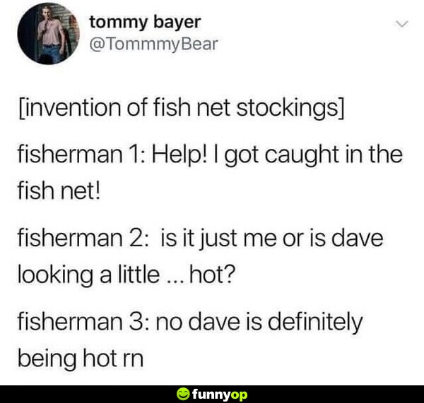 [invention of fish net stockings] Fisherman 1: Help! I got caught in the fish net! Fisherman 2: Is it just me or is Dave looking a little... hot? Fisherman 3: No, Dave is definitely being hot right now.