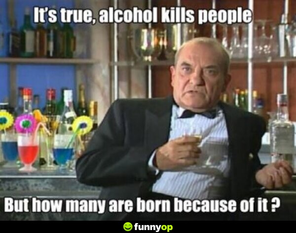 It's true, alcohol kills people, but how many are born because of it?