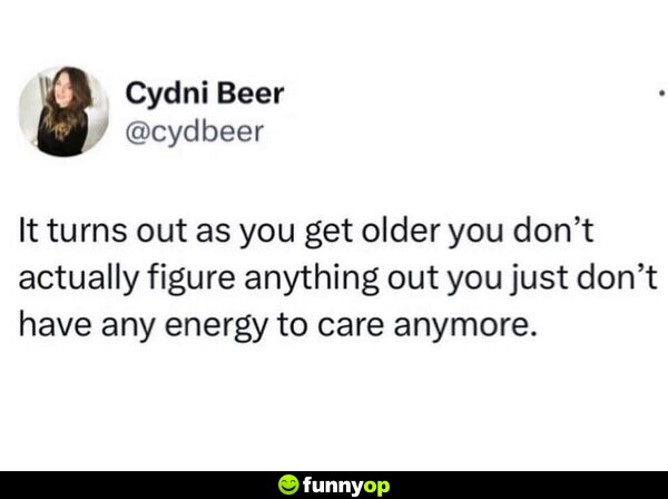 It turns out as you get older you don't actually figure anything out, you just don't have any energy to care anymore.