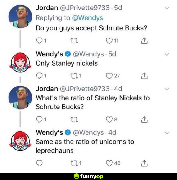 Jordan: Do you guys accept Schrute Bucks? Wendys: Only Stanley nickels Jordan: What's the ratio of Stanley Nickels to Schrute Bucks? Wendys: Same as the ratio of unicorns to leprechauns