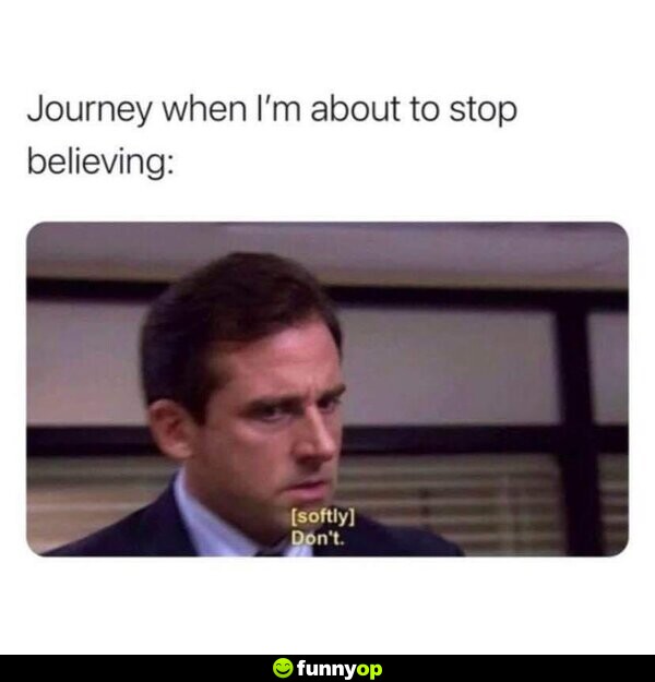 Journey when I'm about to stop believing: *softly* 