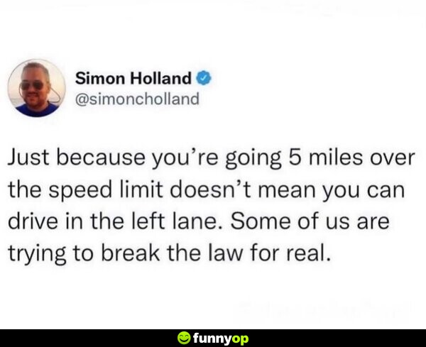 Just because you're going 5 miles over the speed limit doesn't mean you can drive in the left lane. Some of us are trying to break the law for real.