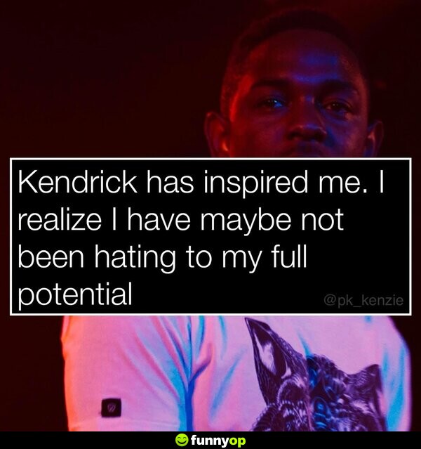 Kendrick has inspired me. I realize I have maybe not been hating to my full potential.