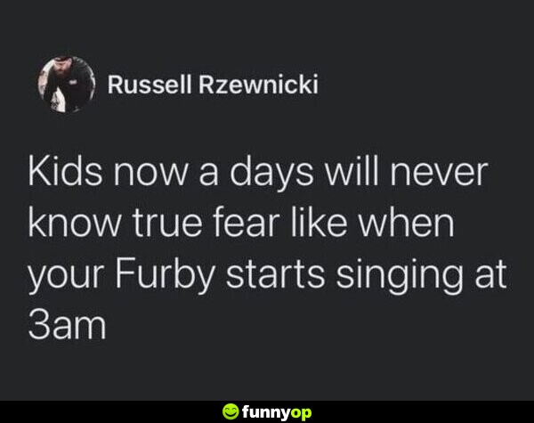 Kids now a days will never know the true fear like when your Furby starts singing at 3am.