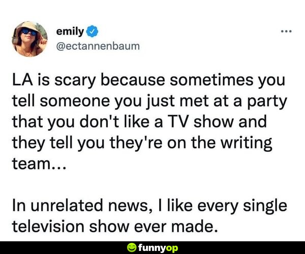 LA is scary because sometimes you tell someone you just met at a party that you don't like a TV show, and they tell you they're on the writing team... In unrelated news, I like every single television show ever made.