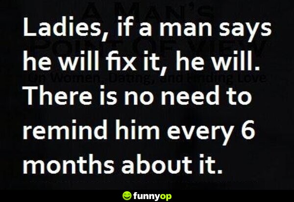Ladies, if a man says he will fix it, he will. There is no need to remind him every 6 months about it.