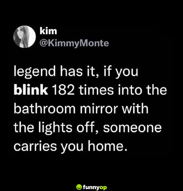 Legend has it, if you blink 182 times into the bathroom mirror with the lights off, someone carries you home.