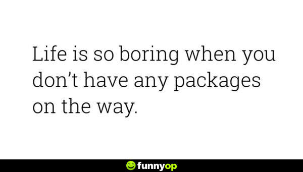 Life is so boring when you don't have any packages on the way.