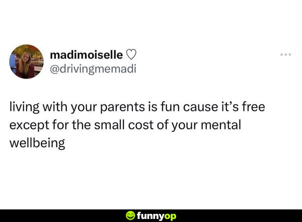 Living with your parents is fun cause it's free except for the small cost of your mental wellbeing.