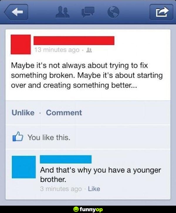 Maybe it's not always about trying to fix something broken. maybe it's about starting over and creating something better and that is why you have a younger brother.