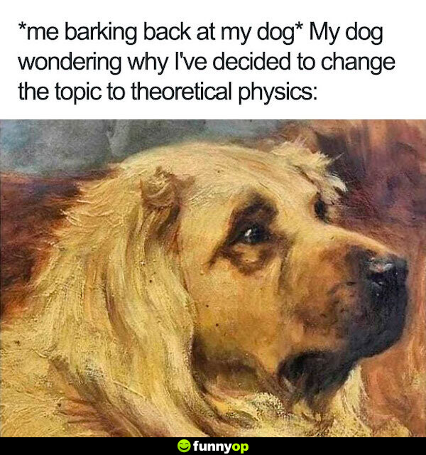 *me barking back at my dog* My dog wondering why I've decided to change the topic to theorectical physics.