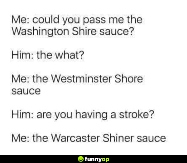 Me: Could you pass me the Washington Shire sauce? Him: the what? Me: the Westminster Shore sauce Him: are you having a stroke? Me: the Warcaster Shiner sauce