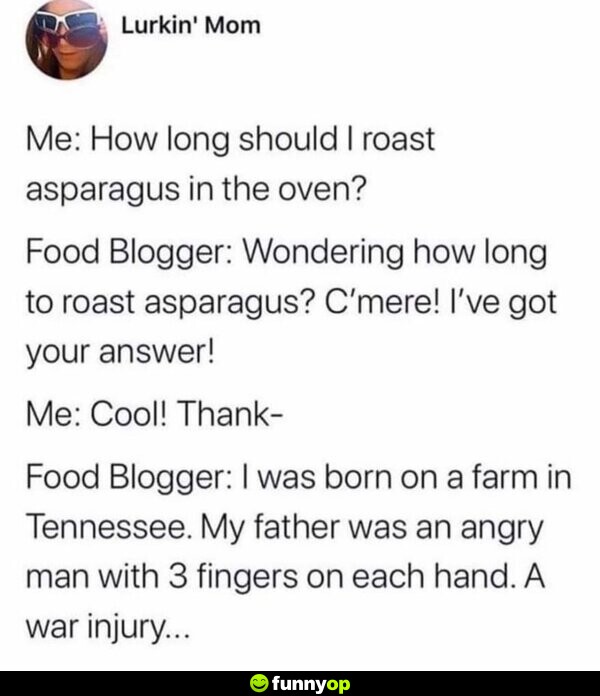 Me: How long should I roast asparagus in the oven? Food Blogger: Wondering how long to roast asparagus? C'mere! I've got your answer! Me: Cool! Thank- Food Blogger: I was born on a farm in Tennessee. My father was an angry man with 3 fingers on each hand. A war injury...