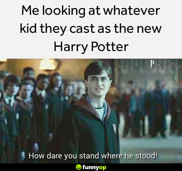 *Me looking at whatever kid they cast as the new Harry Potter* How dare you stand where he stood!