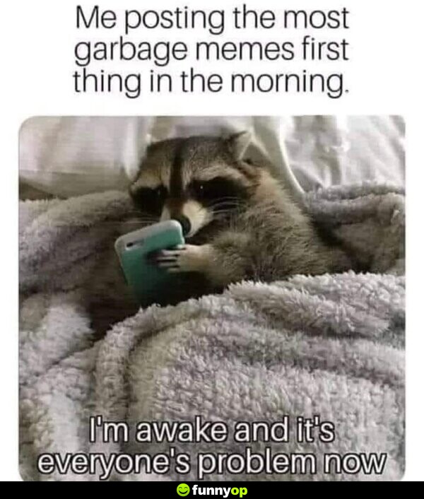 Me posting the most garbage memes first thing in the morning. I'm awake, and it's everyone's problem now.
