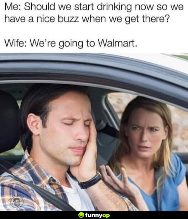 Me: should we start drinking now so we have a nice buzz when we get there? wife: we're going to walmart.