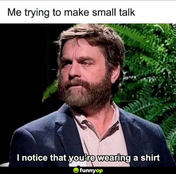 Me trying to make small talk: I notice that you're wearing a shirt.