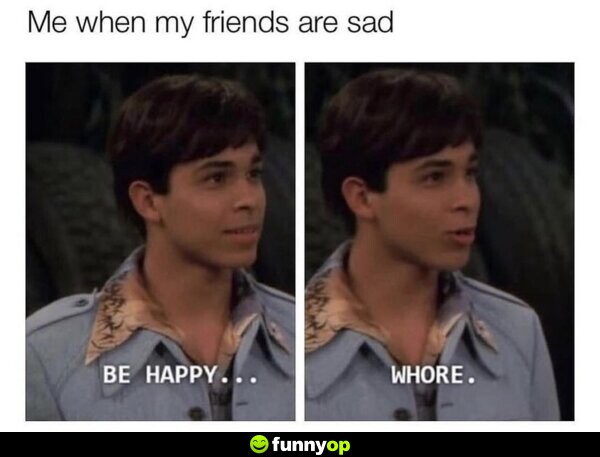 Me when my friends are sad: Be happy... w****.