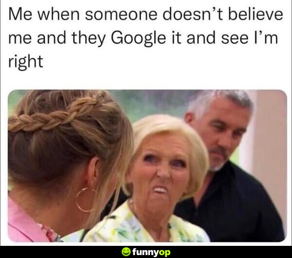 Me when someone doesn't believe me, and they Google it and see I'm right.