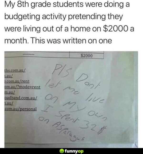 My 8th grade students were doing a budgeting activity pretending they were living out of a home on 00 a month. This was written on one: Please don't let me live on my own. I spent  on asparagus.