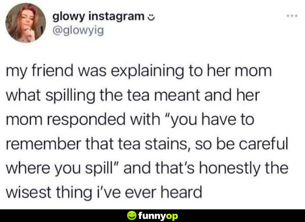 My friend was explaining to her mom what spilling the tea meant and her mom responded with 