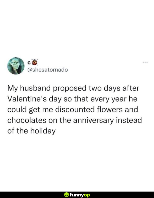 My husband proposed two days after Valentine's Day so that every year he could get me discounted flowers and chocolates on the anniversary instead of the holiday