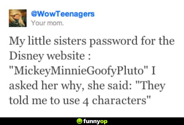 My little sister's password for the Disney website: MickeyMinnieGoofyPluto I asked her why, she said, 