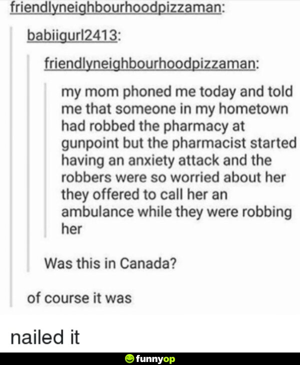 My mom phoned me today and told me that someone in my hometown had robbed the pharmacy at gunpoint but the pharmacist started having an anxiety attack and the robbers were so worried about her they offered to call her an ambulance while they were robbing her was this in canada of course it was nailed it.