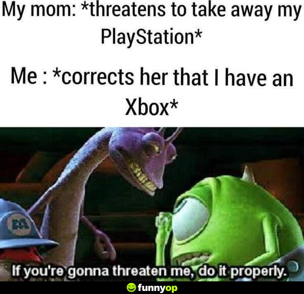 My mom: *threatens to take away my Playstation* Me: *corrects her that I have an Xbox* If you're gonna threaten me, do it properly.