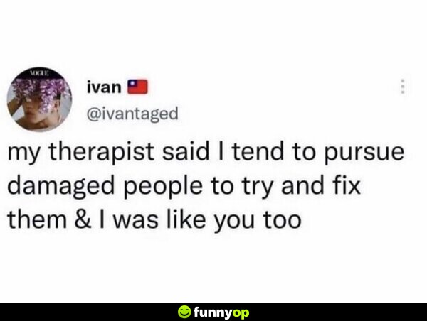My therapist said I tend to pursue damaged people to try and fix them & I was like you too.