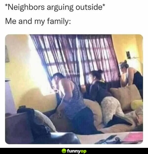 *neighbors arguing outside* ME AND MY FAMILY: *looking out the window*