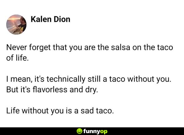 Never forget that you are the salsa on the taco of life. I mean, it's technically still a taco without you. But it's flavorless and dry. Life without you is a sad taco.