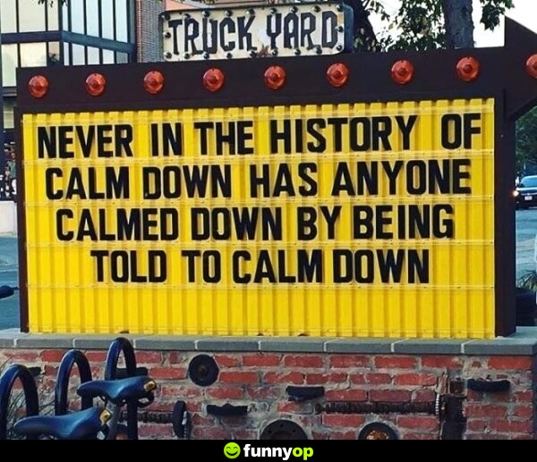Never in the history of calm down has anyone calmed down by being told to calm down.
