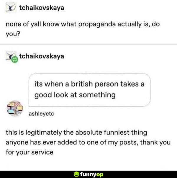 None of y'all know what propaganda actually is, do you? It's when a British person takes a good look at something. This is legitimately the absolute funniest thing anyone has ever added to one of my posts, thank you for your service.
