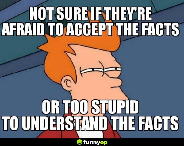 Not sure if they are afraid to accept the facts or too stupid to understand the facts.