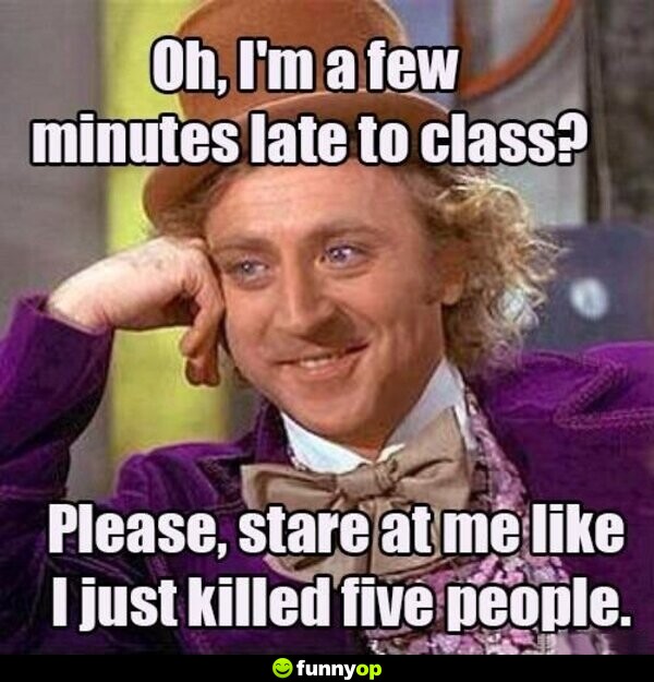 Oh i'm a few minutes late to class please stare at me like I just killed five people.