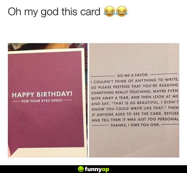 Oh my god this card! Happy birthday, for your eyes only! Do me a favor. I couldn't think of anything to write, so please pretend that you're reading something really touching, maybe even wipe away a tear, and then look at me and say, 