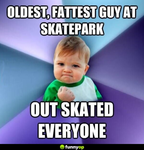 Oldest fattest guy at skatepark out skated everyone.